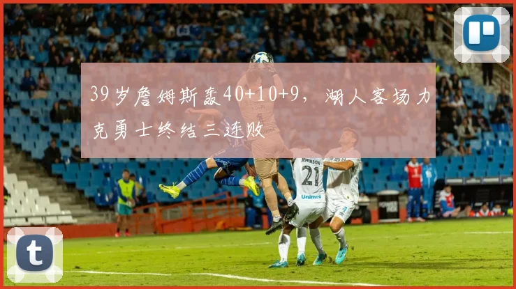 39岁詹姆斯轰40+10+9,湖人客场力克勇士终结三连败 - 米兰体育app下载