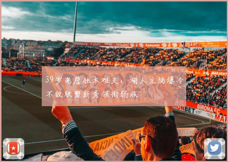 39岁老詹独木难支，湖人主场爆冷不敌联盟新秀领衔弱旅 - 米兰体育app下载